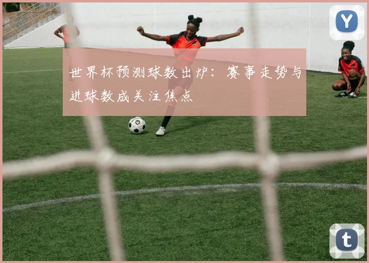 世界杯预测球数出炉:赛事走势与进球数成关注焦点