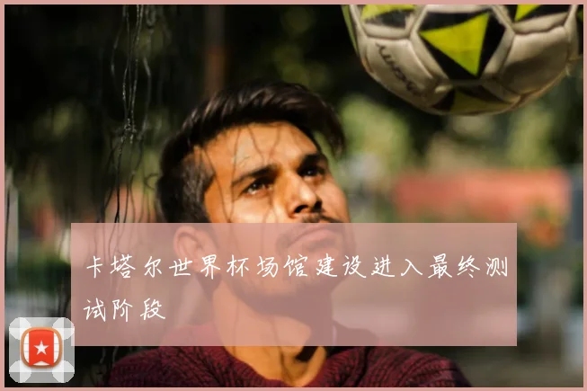 卡塔尔世界杯场馆建设进入最终测试阶段