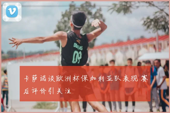 卡萨诺谈欧洲杯保加利亚队表现 赛后评价引关注
