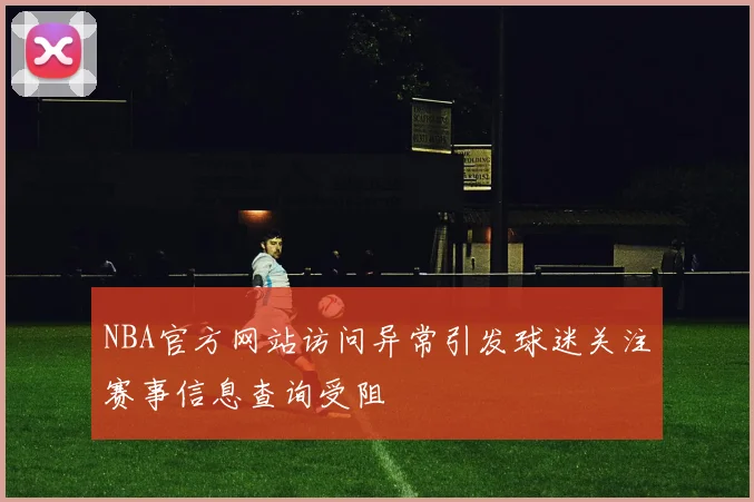 NBA官方网站访问异常引发球迷关注赛事信息查询受阻