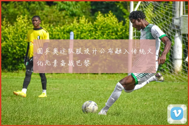 国乒奥运队服设计公布融入传统文化元素备战巴黎
