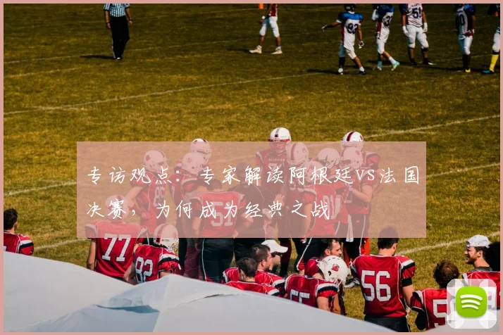 专访观点:专家解读阿根廷vs法国决赛,为何成为经典之战