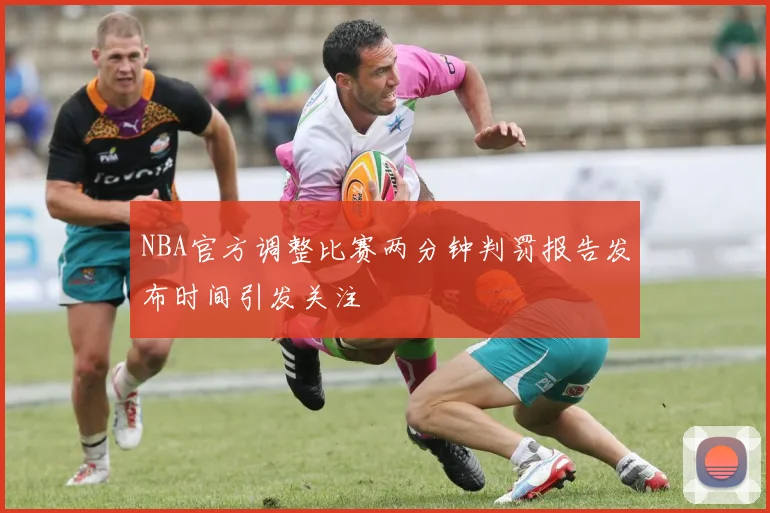 NBA官方调整比赛两分钟判罚报告发布时间引发关注