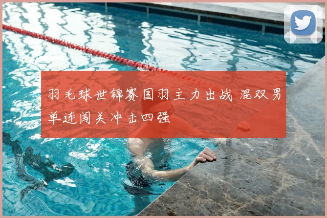 羽毛球世锦赛国羽主力出战 混双男单连闯关冲击四强