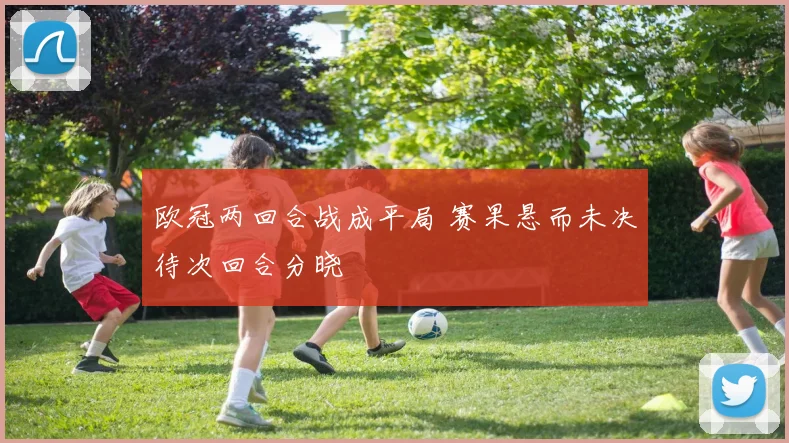 欧冠两回合战成平局 赛果悬而未决待次回合分晓