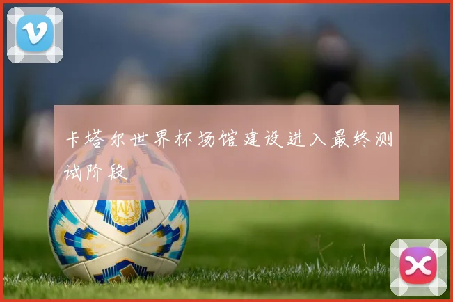 卡塔尔世界杯场馆建设进入最终测试阶段