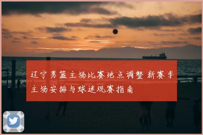 辽宁男篮主场比赛地点调整 新赛季主场安排与球迷观赛指南
