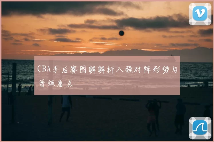 CBA季后赛图解解析八强对阵形势与晋级看点
