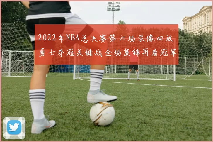 2022年NBA总决赛第六场录像回放 勇士夺冠关键战全场集锦再看冠军瞬间