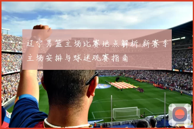 辽宁男篮主场比赛地点解析 新赛季主场安排与球迷观赛指南