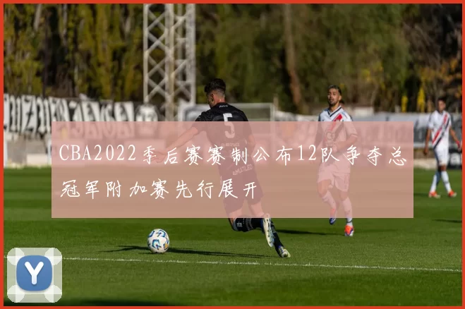 CBA2022季后赛赛制公布12队争夺总冠军附加赛先行展开