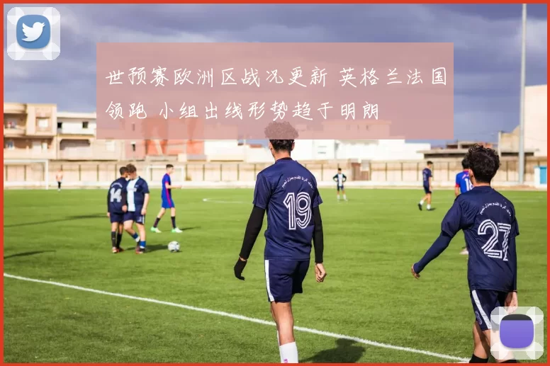 世预赛欧洲区战况更新 英格兰法国领跑 小组出线形势趋于明朗