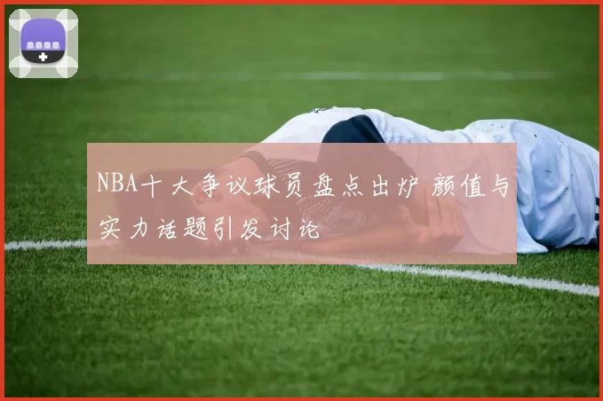 NBA十大争议球员盘点出炉 颜值与实力话题引发讨论