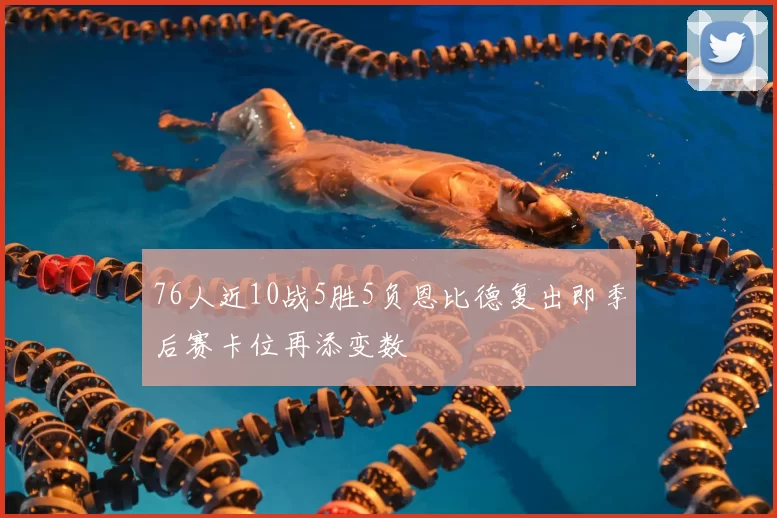 76人近10战5胜5负恩比德复出即季后赛卡位再添变数