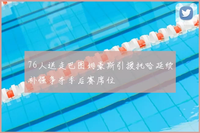 76人送走巴图姆豪斯引援托哈延续补强争夺季后赛席位