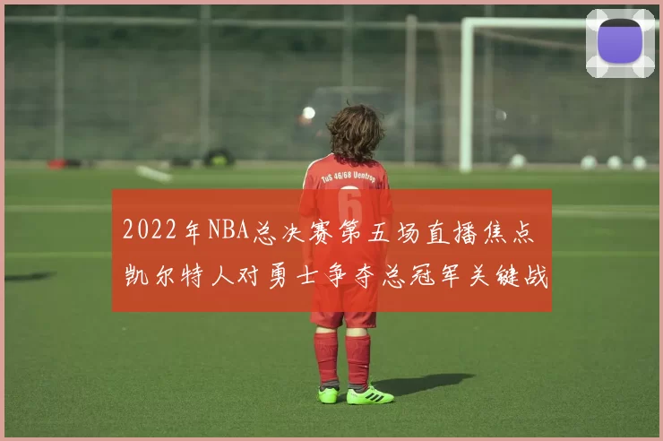 2022年NBA总决赛第五场直播焦点 凯尔特人对勇士争夺总冠军关键战