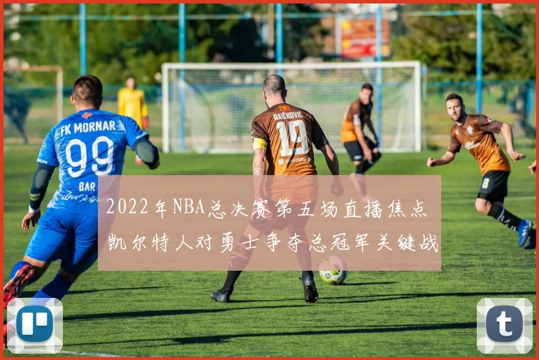 2022年NBA总决赛第五场直播焦点 凯尔特人对勇士争夺总冠军关键战