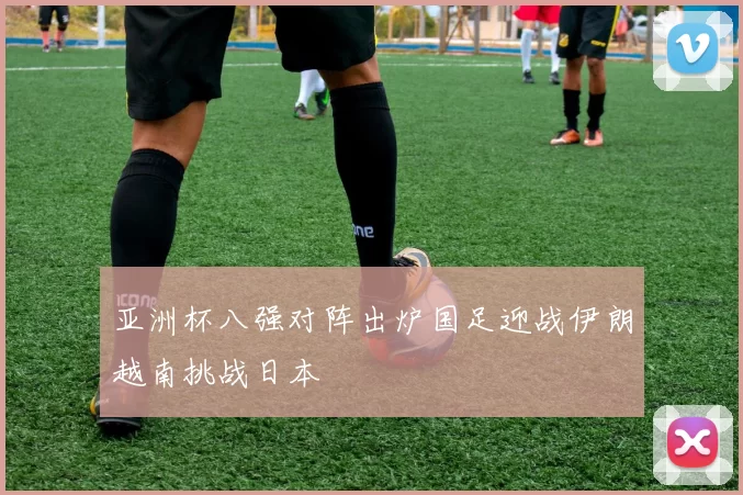 亚洲杯八强对阵出炉国足迎战伊朗越南挑战日本