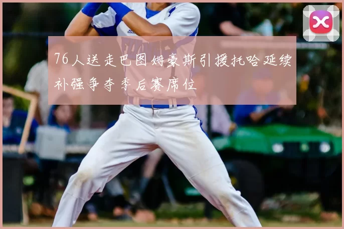 76人送走巴图姆豪斯引援托哈延续补强争夺季后赛席位