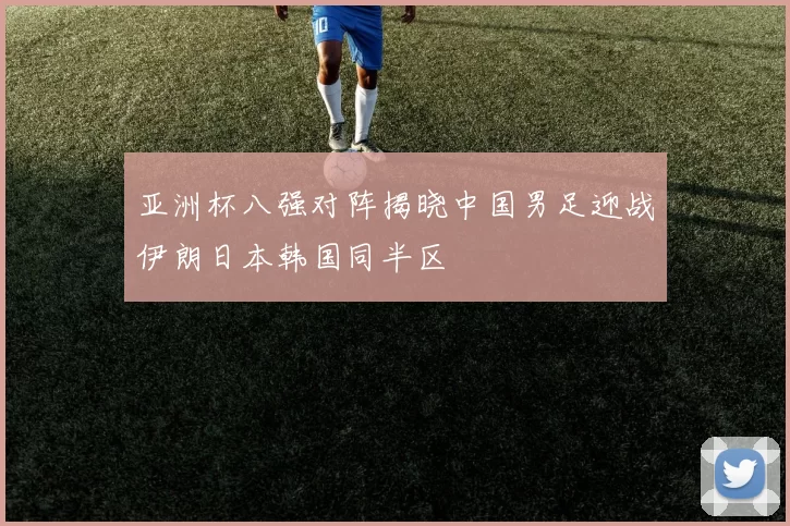 亚洲杯八强对阵揭晓中国男足迎战伊朗日本韩国同半区