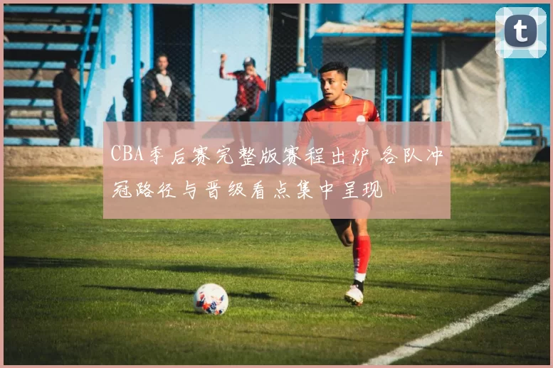 CBA季后赛完整版赛程出炉 各队冲冠路径与晋级看点集中呈现